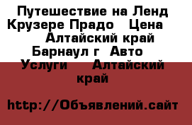 Путешествие на Ленд Крузере Прадо › Цена ­ 20 - Алтайский край, Барнаул г. Авто » Услуги   . Алтайский край